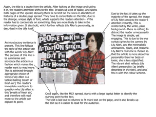 Again, the title is a quote from the article. After looking at the image and taking it in, the readers attention shifts to the title. It takes up a lot of space, and spans both pages of the spread, showing there is no limit on the sizes or allocation of features of a double page spread. They have to concentrate on the title, due to the strange, unique style of font, which supports the readers attention - if the reader has to concentrate on something, they are more likely to take in the information given. It also bold, which further reflects Lily Allen’s personality, as described in the title itself.Due to the fact it takes up the majority of the spread, the image of Lily Allen attracts the reader’s attention instantly. This is reinforced by the white, plain background - there is nothing to distract the reader unnecessarily.The image is simple, yet engaging. This is due to the eye contact given to the camera by Lily Allen, and the minimalistic accessories, props, and costume. Lily Allen’s costume is chosen so that the article is more about her personality than her body or looks; she is less objectified.The vibrant shirt reflects Lily Allen’s personality (as briefly described in the title), and also fits in with the colour scheme.An introductory sentence is present. This line follows the style of the article title with the words ‘Lily Allen’. The purpose of this line is to summarise and introduce the article in a fashion which makes the reader want to read more. This is achieved through appropriate choice of words (‘Lily Allen is a tabloid-baiting breath of fresh air.’) The reader’s immediate reaction is to question why Lily Allen is this ‘breath of fresh air’, and therefore will read more so the article can explain its point.Once again, like the MCR spread, starts with a large capital letter to identify the starting point to the text. The text is laid out in columns to fit more text on the page, and it also breaks up the text so it is easier to read for the audience.