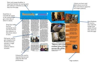 Page numbers
Columns, are used to
separate the text and
make the DPS look
professional.
Short and snappy headline, is
important because we want to grab
the audience’s attention as soon as
they turn the page.
Stand first, to
conclude the article
so the audience can
get a clear idea of
what it is about.
Pull quote, used to
give snippets from
the documentary
and give a rough
idea to the
audience what is
included.
Drop Cap, makes
the first
paragraph stand
out and clear for
the audience, so
they know where
to start.
Colours, we have used
bold colours as we felt
they were best to appeal to
our target audience.
Drop Shadows
are used as
they make the
Images look
almost 3D and
they stand out
form the page.
 