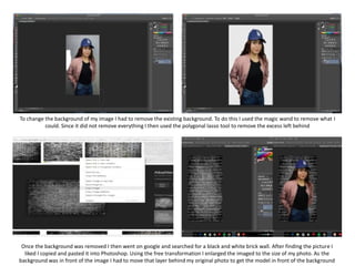 To change the background of my image I had to remove the existing background. To do this I used the magic wand to remove what I
could. Since it did not remove everything I then used the polygonal lasso tool to remove the excess left behind
Once the background was removed I then went on google and searched for a black and white brick wall. After finding the picture I
liked I copied and pasted it into Photoshop. Using the free transformation I enlarged the imaged to the size of my photo. As the
background was in front of the image I had to move that layer behind my original photo to get the model in front of the background
 