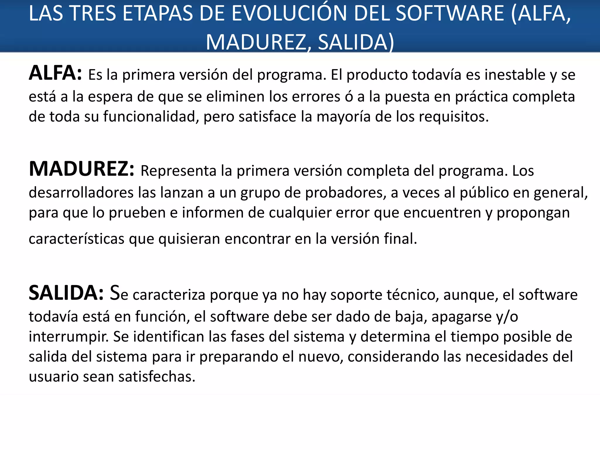 LAS TRES ETAPAS DE EVOLUCIÓN DEL SOFTWARE (ALFA,
MADUREZ, SALIDA)
3
ALFA: Es la primera versión del programa. El producto todavía es inestable y se
está a la espera de que se eliminen los errores ó a la puesta en práctica completa
de toda su funcionalidad, pero satisface la mayoría de los requisitos.
MADUREZ: Representa la primera versión completa del programa. Los
desarrolladores las lanzan a un grupo de probadores, a veces al público en general,
para que lo prueben e informen de cualquier error que encuentren y propongan
características que quisieran encontrar en la versión final.
SALIDA: Se caracteriza porque ya no hay soporte técnico, aunque, el software
todavía está en función, el software debe ser dado de baja, apagarse y/o
interrumpir. Se identifican las fases del sistema y determina el tiempo posible de
salida del sistema para ir preparando el nuevo, considerando las necesidades del
usuario sean satisfechas.
 