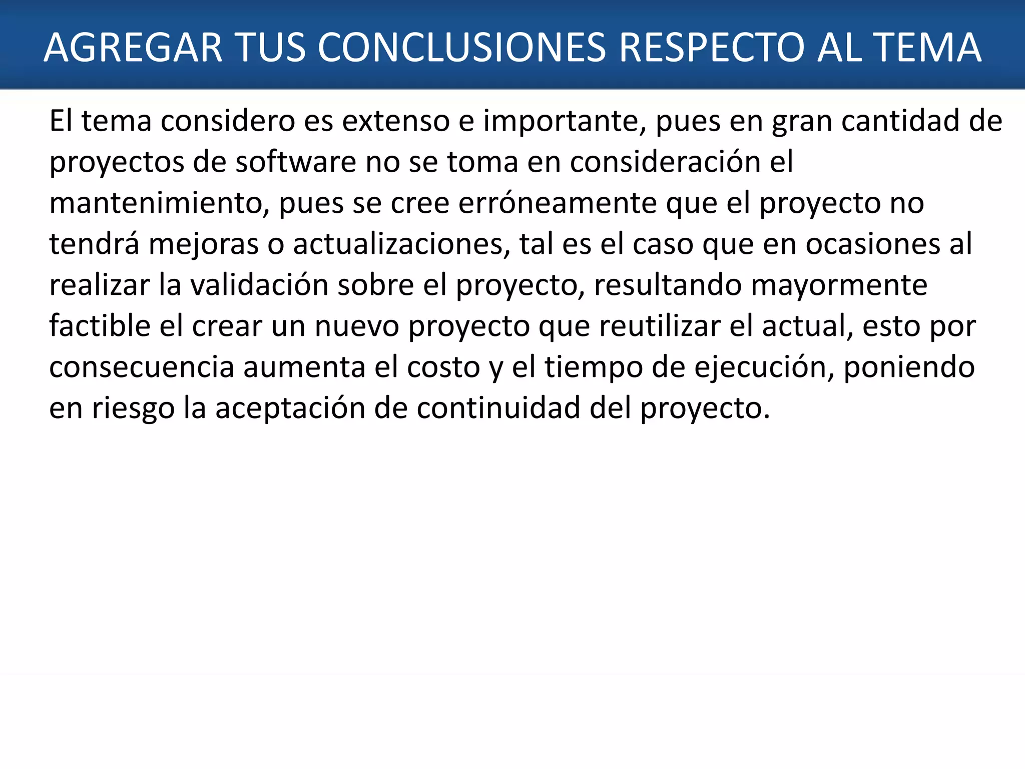 AGREGAR TUS CONCLUSIONES RESPECTO AL TEMA
6
El tema considero es extenso e importante, pues en gran cantidad de
proyectos de software no se toma en consideración el
mantenimiento, pues se cree erróneamente que el proyecto no
tendrá mejoras o actualizaciones, tal es el caso que en ocasiones al
realizar la validación sobre el proyecto, resultando mayormente
factible el crear un nuevo proyecto que reutilizar el actual, esto por
consecuencia aumenta el costo y el tiempo de ejecución, poniendo
en riesgo la aceptación de continuidad del proyecto.
 
