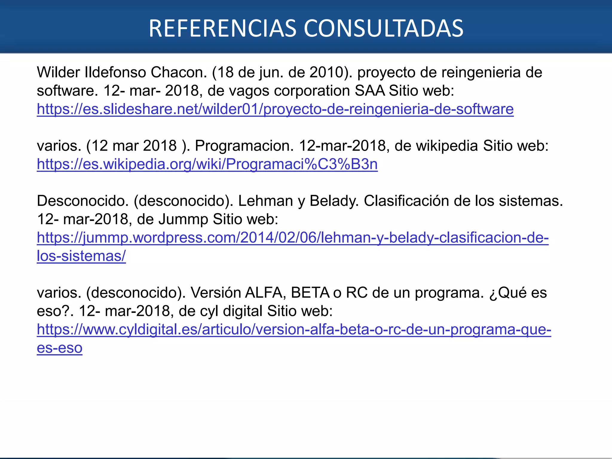 REFERENCIAS CONSULTADAS
7
Wilder Ildefonso Chacon. (18 de jun. de 2010). proyecto de reingenieria de
software. 12- mar- 2018, de vagos corporation SAA Sitio web:
https://es.slideshare.net/wilder01/proyecto-de-reingenieria-de-software
varios. (12 mar 2018 ). Programacion. 12-mar-2018, de wikipedia Sitio web:
https://es.wikipedia.org/wiki/Programaci%C3%B3n
Desconocido. (desconocido). Lehman y Belady. Clasificación de los sistemas.
12- mar-2018, de Jummp Sitio web:
https://jummp.wordpress.com/2014/02/06/lehman-y-belady-clasificacion-de-
los-sistemas/
varios. (desconocido). Versión ALFA, BETA o RC de un programa. ¿Qué es
eso?. 12- mar-2018, de cyl digital Sitio web:
https://www.cyldigital.es/articulo/version-alfa-beta-o-rc-de-un-programa-que-
es-eso
 