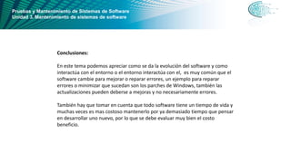 Pruebas y Mantenimiento de Sistemas de Software
Unidad 3. Mantenimiento de sistemas de software
Conclusiones:
En este tema podemos apreciar como se da la evolución del software y como
interactúa con el entorno o el entorno interactúa con el, es muy común que el
software cambie para mejorar o reparar errores, un ejemplo para reparar
errores o minimizar que sucedan son los parches de Windows, también las
actualizaciones pueden deberse a mejoras y no necesariamente errores.
También hay que tomar en cuenta que todo software tiene un tiempo de vida y
muchas veces es mas costoso mantenerlo por ya demasiado tiempo que pensar
en desarrollar uno nuevo, por lo que se debe evaluar muy bien el costo
beneficio.
 