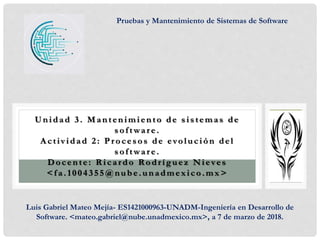 Unidad 3. Mantenimiento de s is temas de
s oftwar e.
A ctiv idad 2: P r oces os de evolución del
s oftwar e .
Docente: R icardo Rodríguez Nieves
<f a.1004355@nube.unadmex ico.mx >
Pruebas y Mantenimiento de Sistemas de Software
Luis Gabriel Mateo Mejía- ES1421000963-UNADM-Ingeniería en Desarrollo de
Software. <mateo.gabriel@nube.unadmexico.mx>, a 7 de marzo de 2018.
 