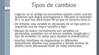 Tipos de cambios
› Lógicos: en el código se encuentran errores como cuando
queremos que llegue exactamente a 100 pero el operador
es < lo que nos dará hasta 99 ya que el correcto seria <=.
› De entrada: una variable es declarada de un tipo pero es
requerida una de mayor tamaño o tipo.
› Manejo de datos: normalmente son variables no
declaradas, variables con el mismo nombre, longitudes y
tipo de variables no aptas para resolver la problemática.
› Interfaz: interfases no responsivas en diferentes
dispositivos, diseños muy pequeños y demás errores de
diseño como demasiado texto sin nada interactivo.
 