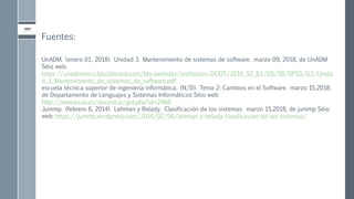 Fuentes:
UnADM. (enero 01, 2018). Unidad 3. Mantenimiento de sistemas de software. marzo 09, 2018, de UnADM
Sitio web:
https://unadmexico.blackboard.com/bbcswebdav/institution/DCEIT/2016_S2_B1/DS/08/DPSS/U3/Unida
d_3_Mantenimiento_de_sistemas_de_software.pdf
escuela técnica superior de ingeniería informática. (N/D). Tema 2: Cambios en el Software. marzo 15,2018,
de Departamento de Lenguajes y Sistemas Informáticos Sitio web:
http://www.lsi.us.es/docencia/get.php?id=2468
Jummp. (febrero 6, 2014). Lehman y Belady. Clasificación de los sistemas. marzo 15,2018, de jummp Sitio
web: https://jummp.wordpress.com/2014/02/06/lehman-y-belady-clasificacion-de-los-sistemas/
 