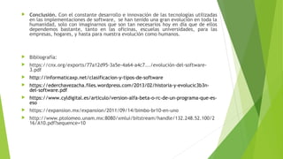 Conclusión. Con el constante desarrollo e innovación de las tecnologías utilizadas
en las implementaciones de software,  se han tenido una gran evolución en toda la
humanidad, solo con imaginarnos que son tan necesarios hoy en día que de ellos
dependemos bastante, tanto en las oficinas, escuelas universidades, para las
empresas, hogares, y hasta para nuestra evolución como humanos.
 Bibliografía:
 https://cnx.org/exports/77a12d95-3a5e-4a64-a4c7.../evolución-del-software-
3.pdf
 http://informaticaxp.net/clasificacion-y-tipos-de-software
 https://ederchavezacha.files.wordpress.com/2013/02/historia-y-evolucic3b3n-
del-software.pdf
 https://www.cyldigital.es/articulo/version-alfa-beta-o-rc-de-un-programa-que-es-
eso
 https://expansion.mx/expansion/2011/09/14/bimbo-br10-en-uno
 http://www.ptolomeo.unam.mx:8080/xmlui/bitstream/handle/132.248.52.100/2
16/A10.pdf?sequence=10
 
