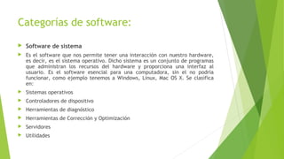 Categorías de software:
 Software de sistema
 Es el software que nos permite tener una interacción con nuestro hardware,
es decir, es el sistema operativo. Dicho sistema es un conjunto de programas
que administran los recursos del hardware y proporciona una interfaz al
usuario. Es el software esencial para una computadora, sin el no podría
funcionar, como ejemplo tenemos a Windows, Linux, Mac OS X. Se clasifica
en:
 Sistemas operativos
 Controladores de dispositivo
 Herramientas de diagnóstico
 Herramientas de Corrección y Optimización
 Servidores
 Utilidades
 