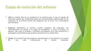 Etapas de evolución del software
 Alfa: La versión alfa de un producto es la primera para la que el equipo de
desarrollo decide que implementa todas las funcionalidades especificadas en los
requisitos. Es la primera versión del programa que se envía a los verificadores
para probarla.
 Madurez: Representa la primera versión completa del programa. Los
desarrolladores las lanzan a un grupo de probadores, a veces al público en
general, para que lo prueben e informen de cualquier error que encuentren y
propongan características que quisieran encontrar en la versión final. 
 Salida: Es la versión final del programa. Normalmente es casi idéntica a la versión
RC, con sólo correcciones de último momento.
 