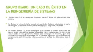 GRUPO BIMBO, UN CASO DE ÉXITO EN
LA REINGENIERÍA DE SISTEMAS
  Bimbo identificó un rezago en Sistemas, detectó áreas de oportunidad para
crecer.
 En Bimbo, la reingeniería ha tomado en cuenta los factores principales: la parte
tecnológica, que todo el mundo puede ver (equipos, programas, etcétera).
 El sistema Bimbo XXI, base tecnológica que sustenta el cambio estructural de
Grupo Bimbo, acumuló un avance importante en su implantación. Dicho sistema
está basado en una plataforma Oracle con tecnología de internet, que abre
infinitas posibilidades a la colaboración, la toma de decisiones y la transmisión de
conocimiento a nivel interno y externo, además de unificar los sistemas de todo el
Grupo.
 