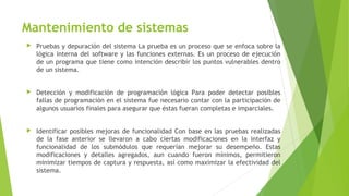 Mantenimiento de sistemas
 Pruebas y depuración del sistema La prueba es un proceso que se enfoca sobre la
lógica interna del software y las funciones externas. Es un proceso de ejecución
de un programa que tiene como intención describir los puntos vulnerables dentro
de un sistema.
 Detección y modificación de programación lógica Para poder detectar posibles
fallas de programación en el sistema fue necesario contar con la participación de
algunos usuarios finales para asegurar que éstas fueran completas e imparciales.
 Identificar posibles mejoras de funcionalidad Con base en las pruebas realizadas
de la fase anterior se llevaron a cabo ciertas modificaciones en la interfaz y
funcionalidad de los submódulos que requerían mejorar su desempeño. Estas
modificaciones y detalles agregados, aun cuando fueron mínimos, permitieron
minimizar tiempos de captura y respuesta, así como maximizar la efectividad del
sistema.
 