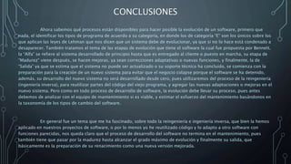 CONCLUSIONES
Ahora sabemos qué procesos están disponibles para hacer posible la evolución de un software, primero que
nada, el identificar los tipos de programa de acuerdo a su categoría, en donde los de categoría “E” son los únicos sobre los
que aplican las leyes de Lehman que nos dicen que un sistema debe de evolucionar, ya que si no lo hace está condenado a
desaparecer. También tratamos el tema de las etapas de evolución que tiene el software la cual fue propuesta por Bennett,
la “Alfa” se refiere al sistema desarrollado de principio hasta que es entregado al cliente o puesto en marcha, su etapa de
“Madurez” viene después, se hacen mejoras, ya sean correcciones adaptativas o nuevas funciones, y finalmente, la de
“Salida” ya que se estima que el sistema no puede ser actualizado o su soporte técnico ha concluido, se comienza con la
preparación para la creación de un nuevo sistema para evitar que el negocio colapse porque el software se ha detenido,
además, su desarrollo del nuevo sistema no será desarrollado desde cero, pues utilizaremos del proceso de la reingeniería
(ingeniería inversa), para reutilizar partes del código del viejo programa, y agregar las nuevas adaptaciones o mejoras en el
nuevo sistema. Pero como en todo proceso de desarrollo de software, la evolución debe llevar su proceso, pues antes
debemos de analizar con el equipo de mantenimiento si es viable, y estimar el esfuerzo del mantenimiento basándonos en
la taxonomía de los tipos de cambio del software.
En general fue un tema que me ha fascinado, sobre todo la reingeniería e ingeniería inversa, que bien la hemos
aplicado en nuestros proyectos de software, o por lo menos yo he reutilizado código y lo adapto a otro software con
funciones parecidas, nos queda claro que el proceso de desarrollo del software no termina en el mantenimiento, pues
también tiene que pasar por la madurez hasta alcanzar el grado máximo de evolución y finalmente su salida, que
básicamente es la preparación de su renacimiento como una nueva versión mejorada.
 