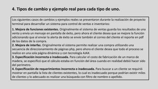 4. Tipos de cambio y ejemplo real para cada tipo de uno.
Los siguientes casos de cambios y ejemplos reales se presentaron durante la realización de proyecto
terminal para desarrollar un sistema para control de ventas e inventarios:
1. Mejora de funciones existentes. Originalmente el sistema de ventas guarda los resultados de una
venta y envía un mensaje en pantalla de éxito, pero ahora el cliente desea que se mejore la función
adicionando que al enviar la alerta de éxito se envíe también al correo del cliente el reporte en pdf
de los datos de la compra.
2. Mejora de interfaz. Originalmente el sistema permite realizar una compra utilizando una
secuencia de direccionamiento de páginas php, pero ahora el cliente desea que todo el proceso se
realice en una sola página dinámica y con tecnología AJAX.
3. Especificación incorrecta o inadecuada. Para calcular el costo de fabricación de un marco de
madera, se especificó que el cálculo estaba en función del área cuando en realidad debió hacer sido
del perímetro.
4. Especificación de requerimientos incorrecta o inadecuada. Para buscar a un cliente se requirió
mostrar en pantalla la lista de clientes existentes, lo cual es inadecuado porque podrían existir miles
de clientes y lo adecuado es realizar una búsqueda con filtro de nombre o apellido.
 