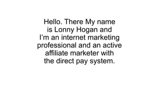 Hello. There My name
is Lonny Hogan and
I’m an internet marketing
professional and an active
affiliate marketer with
the direct pay system.
 
