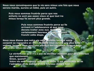 Nous nous convainquons que la vie sera mieux une fois que nous serons mariés, aurons un bébé, puis un autre. Puis nous sommes frustrés parce que nos enfants ne sont pas assez vieux et que tout ira mieux lorsqu'ils seront plus grands.   Puis nous sommes frustrés parce qu'ils arrivent à l'adolescence et que nous devons traiter avec eux. Nous serons certainement heureux lorsqu'ils auront franchi cette étape.   Nous nous disons que notre vie sera comblée lorsque notre conjoint se reprendra en main, lorsque nous aurons une plus belle voiture, lorsque nous pourrons prendre des vacances, lorsque nous prendrons notre retraite.   La vérité c'est qu'il n'y a pas de meilleur moment pour être heureux que maintenant.  Sinon, quand?  Votre vie sera toujours remplie de défis. Il est préférable de se l'admettre et de décider d'être heureux malgré tout. 