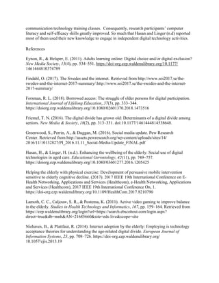 communication technology training classes. Consequently, research participants’ computer
literacy and self-efficacy skills greatly improved. So much that Hasan and Linger (n.d) reported
most of them used their new knowledge to engage in independent digital technology activities.
References
Eynon, R., & Helsper, E. (2011). Adults learning online: Digital choice and/or digital exclusion?
New Media Society, 13(4), pp. 534–551. https://doi-org.ezp.waldenulibrary.org/10.1177/
1461444810374789
Findahl, O. (2017). The Swedes and the internet. Retrieved from http://www.soi2017.se/the-
swedes-and-the-internet-2017-summary/:http://www.soi2017.se/the-swedes-and-the-internet-
2017-summary/
Forsman, R. L. (2018). Borrowed access: The struggle of older persons for digital participation.
International Journal of Lifelong Education, 37(3), pp. 333–344.
https://doiorg.ezp.waldenulibrary.org/10.1080/02601370.2018.1473516
Friemel, T. N. (2016). The digital divide has grown old: Determinants of a digital divide among
seniors. New Media & Society, 18(2), pp. 313–331. doi:10.1177/1461444814538648.
Greenwood, S., Perrin, A., & Duggan, M. (2016). Social media update. Pew Research
Center. Retrieved from http://assets.pewresearch.org/wp-content/uploads/sites/14/
2016/11/10132827/PI_2016.11.11_Social-Media-Update_FINAL.pdf
Hasan, H., & Linger, H. (n.d.). Enhancing the wellbeing of the elderly: Social use of digital
technologies in aged care. Educational Gerontology, 42(11), pp. 749–757.
https://doiorg.ezp.waldenulibrary.org/10.1080/03601277.2016.1205425
Helping the elderly with physical exercise: Development of persuasive mobile intervention
sensitive to elderly cognitive decline. (2017). 2017 IEEE 19th International Conference on E-
Health Networking, Applications and Services (Healthcom), e-Health Networking, Applications
and Services (Healthcom), 2017 IEEE 19th International Conference On, 1.
https://doi-org.ezp.waldenulibrary.org/10.1109/HealthCom.2017.8210790
Lamoth, C. C., Caljouw, S. R., & Postema, K. (2011). Active video gaming to improve balance
in the elderly. Studies in Health Technology and Informatics, 167, pp. 159–164. Retrieved from
https://ezp.waldenulibrary.org/login?url=https://search.ebscohost.com/login.aspx?
direct=true&db=mnh&AN=21685660&site=eds-live&scope=site
Niehaves, B., & Plattfaut, R. (2014). Internet adoption by the elderly: Employing is technology
acceptance theories for understanding the age-related digital divide. European Journal of
Information Systems, 23, pp. 708–726. https://doi-org.ezp.waldenulibrary.org/
10.1057/ejis.2013.19
 
