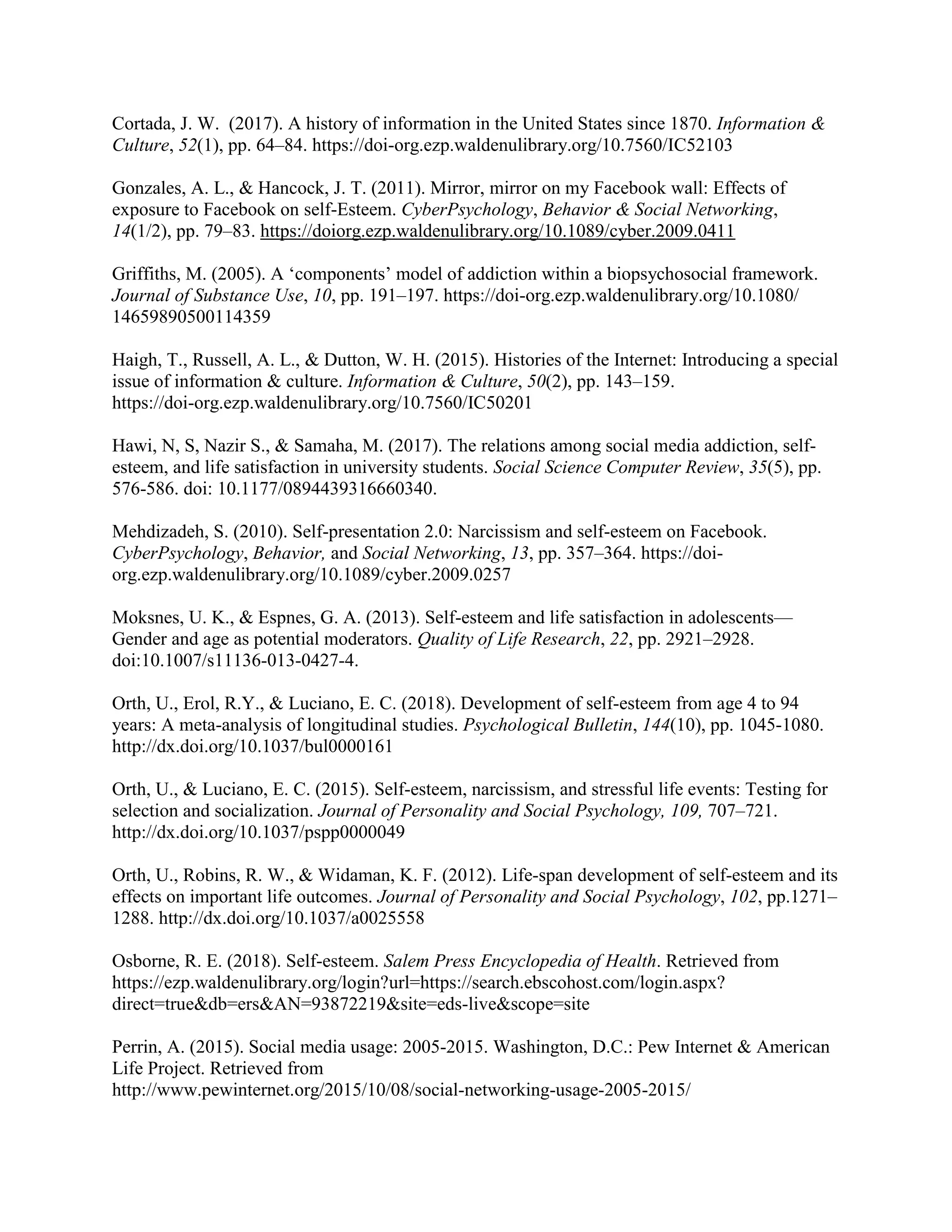Cortada, J. W. (2017). A history of information in the United States since 1870. Information &
Culture, 52(1), pp. 64–84. https://doi-org.ezp.waldenulibrary.org/10.7560/IC52103
Gonzales, A. L., & Hancock, J. T. (2011). Mirror, mirror on my Facebook wall: Effects of
exposure to Facebook on self-Esteem. CyberPsychology, Behavior & Social Networking,
14(1/2), pp. 79–83. https://doiorg.ezp.waldenulibrary.org/10.1089/cyber.2009.0411
Griffiths, M. (2005). A ‘components’ model of addiction within a biopsychosocial framework.
Journal of Substance Use, 10, pp. 191–197. https://doi-org.ezp.waldenulibrary.org/10.1080/
14659890500114359
Haigh, T., Russell, A. L., & Dutton, W. H. (2015). Histories of the Internet: Introducing a special
issue of information & culture. Information & Culture, 50(2), pp. 143–159.
https://doi-org.ezp.waldenulibrary.org/10.7560/IC50201
Hawi, N, S, Nazir S., & Samaha, M. (2017). The relations among social media addiction, self-
esteem, and life satisfaction in university students. Social Science Computer Review, 35(5), pp.
576-586. doi: 10.1177/0894439316660340.
Mehdizadeh, S. (2010). Self-presentation 2.0: Narcissism and self-esteem on Facebook.
CyberPsychology, Behavior, and Social Networking, 13, pp. 357–364. https://doi-
org.ezp.waldenulibrary.org/10.1089/cyber.2009.0257
Moksnes, U. K., & Espnes, G. A. (2013). Self-esteem and life satisfaction in adolescents—
Gender and age as potential moderators. Quality of Life Research, 22, pp. 2921–2928.
doi:10.1007/s11136-013-0427-4.
Orth, U., Erol, R.Y., & Luciano, E. C. (2018). Development of self-esteem from age 4 to 94
years: A meta-analysis of longitudinal studies. Psychological Bulletin, 144(10), pp. 1045-1080.
http://dx.doi.org/10.1037/bul0000161
Orth, U., & Luciano, E. C. (2015). Self-esteem, narcissism, and stressful life events: Testing for
selection and socialization. Journal of Personality and Social Psychology, 109, 707–721.
http://dx.doi.org/10.1037/pspp0000049
Orth, U., Robins, R. W., & Widaman, K. F. (2012). Life-span development of self-esteem and its
effects on important life outcomes. Journal of Personality and Social Psychology, 102, pp.1271–
1288. http://dx.doi.org/10.1037/a0025558
Osborne, R. E. (2018). Self-esteem. Salem Press Encyclopedia of Health. Retrieved from
https://ezp.waldenulibrary.org/login?url=https://search.ebscohost.com/login.aspx?
direct=true&db=ers&AN=93872219&site=eds-live&scope=site
Perrin, A. (2015). Social media usage: 2005-2015. Washington, D.C.: Pew Internet & American
Life Project. Retrieved from
http://www.pewinternet.org/2015/10/08/social-networking-usage-2005-2015/
 