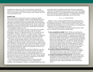 qualification objectives. We must develop a statistical
prediction for the acceptance criteria of quality attributes,
which is typically much more rigorous than simply meeting
the specification limit.
Sampling
Since the new PV guidance focuses on quality by design
and control, there is greater interest in the identification and
control of critical parameters to ensure that critical quality
attributes throughout the lot are predictable. We cannot test
the entire lot for the quality attributes, but we can control the
parameters, and they should predict those quality attributes.
Sampling and testing now become a verification of what we
should already expect to occur.
A sample from a lot does not tell us the value of a quality
attribute since that quality attribute could be variable
throughout the lot. In statistical terms, this is known as the
population. However, statistics can help us infer a likely
range of a lot’s mean value for a quality attribute, expressed
as a confidence interval. We could also calculate a similar
confidence interval for the standard deviation of the lot.
The mean of the sample values is not as important as the
calculated confidence interval (usually chosen as 95 percent
confidence) for the lot’s mean. This is because it is the limit of
the confidence interval that must meet our acceptance criteria,
since we want to be able to infer that the true mean—and the
true standard deviation—meets the acceptance criteria, not
just individual tested samples.
To determine the acceptance criteria for PPQ lots, we use
the process knowledge from the process design to make an
estimate of the process mean—in other words, where the
process centers—and the process standard deviation—or how
the process varies around the center—for each critical quality
attribute. This allows for a statistical comparison of the PPQ
lots’ means to the expected process mean.
The comparison between two means is done using the
“t-Test,” to evaluate any difference in two independent
samples. The acceptance criteria is successful when the t-Test
concludes that the difference between the lot’s population
mean and the predicted process mean is less than the largest
predicted variation of the predicted process mean, calculated
from the process standard deviation. In statistical terms, this
describes the alternative hypothesis (H1) of the t-Test:
H1
: μ1
– μ2
 (Target Difference)
Where, μ1
and μ2
are the predicted process mean and the
population mean of the PPQ lot and the Target Difference is
the predicted variation in the process mean. For the t-test,
when the null hypothesis (H0
) is not significant, the alternative
hypothesis (H1
) is concluded to be true.
There are several methods of predicting the process mean
and its variation from process design data:
1) Use a predictive model: When DOEs are used during
process design and a strong relationship (correlation and
mechanism) is shown between critical process parameters
and critical quality attributes, a mathematical model can
be used to predict how variation in the process parameter
affects the quality attribute. It is assumed that the PAR of
the process parameter is such that the quality attribute
will be within specification. Variation in the model itself
must be considered since the model equation usually
predicts the quality attribute on average rather than for
individual PPQ lots, which will vary from the average.
Alternatively, scale-up models can also be useful.
2) Analyze Historical Performance: When performing a
technical transfer from one commercial site to another,
the historical process mean and its variation can be
calculated to predict performance at the new site.
3) Analyze Development Performance: Development lots
produced during Process Design are used to determine
the PAR for critical parameters. Consequently, these
extreme set point runs will produce critical quality
attributes at their highest deviation from the process
mean.
 
