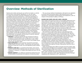 Sterile semi-solids and liquids can either be made in a sterile
environment using sterile ingredients, or can be made
in a clean environment and then sterilized once they are
completed (terminal sterilization). “Terminal sterilization is
the most economical process, and the one that regulatory
authorities prefer, because it gives higher levels of assurance,”
says Charles Shaw, scientific advisor at DPT Laboratories. The
choice of method of sterilization will depend on the product,
and those semi solids and liquids that cannot withstand
terminal sterilization, including injectables, infusions, vaccines
and protein- or peptide-based products, or whose packaging
will be damaged in the terminal sterilization process, will have
to be manufactured and packaged in a sterile environment
using aseptic processing techniques (1). Semi solid and liquid
products and ingredients can be sterilized using filtration,
heat, ethylene oxide gas or gamma radiation. The stability
and solubility of the API will determine how it is sterilized and
manufactured, for example, and the level of sterility required
may vary from product to product.
• Filtration is used for liquids that are sensitive to heat or
irradiation. Microfiltration uses a filter with 0.2 μm pores
to remove bacteria and fungi; nanofiltration uses a filter
with 20 -50 nm pores to remove viruses, and smaller pores
mean lower filtration rates.
• Heat sterilization can be used for equipment and heat-
stable liquids and semi-solids. This process will inactivate
bacteria, fungi and viruses, but will degrade protein-based
drugs.
• Ethylene oxide gas is a powerful antioxidant, and can be
used to sterilize solid materials that are sensitive to heat or
irradiation. However, it is highly flammable and toxic for the
operators.
• Gamma radiation is an effective sterilizing method but has
limited ability to penetrate formulations containing water.
The use of any method of sterilization will need to be validated,
to ensure that the process doesn’t add anything and is only
removing or inactivating contaminating microorganisms, with no
impact on the product’s safety or efficacy.
Handling semi-solids and liquids
Semi-solids and liquids do have to be handled differently from
solid products, both in the process of sterilization and in the
techniques of packaging. Liquids are generally sterilized using
filtration, with the sterile product then held in a presterilized
storage tank. The oil and aqueous phase of an emulsion can
be sterilized separately and then combined in a pre-sterilized
tank. Ointments or gels can be too viscous to filter, but
petrolatum (petroleum jelly) and other ointment and gel bases
can become thin enough to filter when heated.
The ointment or gel is then sent to a pre-sterilized tank
where it is cooled and mixed with the sterilized API (active
pharmaceutical ingredient) using a sterile glove box. The API
is introduced using isolator technology over the hatch, and the
isolator environment is sterilized before opening the hatch.
The whole process is qualified through a media fill.
Generally, liquid manufacturing and sterilization is an
onstage process, whereas semi-solids will require a number
of stages. Increasing the number of stages increases the cost
and complexity, as each step will need to be validated, and
may increase the need for human intervention and the risk of
contamination.
Types of packaging also differ for liquids and semi-solids—gels
and ointments are likely to be packaged in tubes, whereas liquids
will mostly likely be filled into a vial or a pre-filled syringe.
“There are differences in the primary components, but the
basic rules of sterile manufacturing and processing remain
the same,” said Gene Ciolfi, Vice President  General Manager
Lakewood Site Operations, DPT Laboratories.
Overview: Methods of Sterilization
 