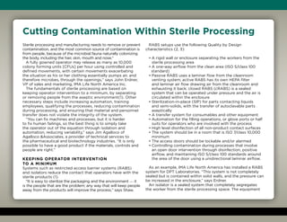 Cutting Contamination Within Sterile Processing
Sterile processing and manufacturing needs to remove or prevent
contamination, and the most common source of contamination is
from people, because of the microbial fauna naturally colonizing
the body, including the hair, skin, mouth and nose.“
A fully gowned operator may release as many as 10,000
colony forming units [CFUs] per hour using controlled and
defined movements, with certain movements exacerbating
the situation as his or her clothing essentially pumps air, and
therefore microbes, through the openings,” says John Erdner,
VP of sales and marketing, IMA Life North America Inc.
The fundamentals of sterile processing are based on
keeping operator intervention to a minimum, by separating
or removing people from the aseptic environment(1). Other
necessary steps include increasing automation, training
employees, qualifying the processes, reducing contamination
during processing, and ensuring that material and personnel
transfer does not violate the integrity of the system.
“You can fix machines and processes, but it is harder
to fix human failings, so the best thing is to simply take
the operator out of the equation through isolation and
automation, reducing variability,” says Jim Agalloco of
Agalloco Associates, a provider of technical services to
the pharmaceutical and biotechnology industries. “It is only
possible to have a good product if the materials, controls and
people are right.”
Keeping operator intervention
to a minimum
Systems such as restricted access barrier systems (RABS)
and isolators reduce the contact that operators have with the
sterile products (1).
“It is easy to sterilize the packaging and the environment — it
is the people that are the problem; any way that will keep people
away from the products will improve the process,” says Shaw.
RABS setups use the following Quality by Design
characteristics (2, 3):
• A rigid wall or enclosure separating the workers from the
sterile processing area
• A one-way airflow from the clean area (ISO 5/class 100
standard)
• Passive RABS uses a laminar flow from the cleanroom
venting system; active RABS has its own HEPA filter
and laminar air flow drawing air from the cleanroom and
exhausting it back; closed RABS (cRABS) is a sealed
system that can be operated under pressure and the air is
circulated within the enclosure
• Sterilization-in-place (SIP) for parts contacting liquids
and semi-solids, with the transfer of autoclavable parts
aseptically
• A transfer system for consumables and other equipment
• Automation for the filling operations, or glove ports or half
suits for operators who are involved with the process
• High level disinfection of all non-product contact surfaces
• The system should be in a room that is ISO 7/class 10,000
minimum
• The access doors should be lockable and/or alarmed
• Controlling contamination during processes that involve
an open door intervention through disinfection, positive
airflow, and maintaining ISO 5/class 100 standards around
the area of the door using a unidirectional laminar airflow.
As an example, IMA Life North America has installed a RABS
system for DPT Laboratories. “This system is not completely
sealed but is contained within solid walls, and the pressure can
be increased in the enclosure,” says Erdner.
An isolator is a sealed system that completely segregates
the worker from the sterile processing space. The equipment
 