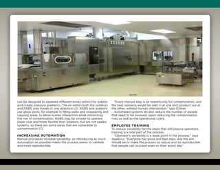 can be designed to separate different zones within the isolator
and create pressure gradients. The air within both the isolators
and RABS only travels in one direction (3). RABS and isolators
use glove ports, for example in filling areas and stoppering and
capping areas, to allow human interaction while minimizing
the risk of contamination. RABS may be simpler to operate,
lower cost and more flexible than isolators, but are not sealed
systems, so there are some areas that are vulnerable to
contamination (1).
Increasing automation
Manual processes increase variability, so introducing as much
automation as possible makes the process easier to validate
and more reproducible.
“Every manual step is an opportunity for contamination, and
the best scenario would be vials in at one end, product out at
the other, without human intervention,” says Erdner.
Automated systems do also reduce the number of people
that need to be involved, again reducing the contamination
risks as well as the operational costs.
Employee training
To reduce variability for the steps that still require operators,
training is a vital part of the process.
“Operator’s variability is a weak point in the process,” says
Agalloco. “Everyone has good and bad days, and the aim
should be to make the process so robust and so reproducible
that people can succeed even on their worst day.”
 