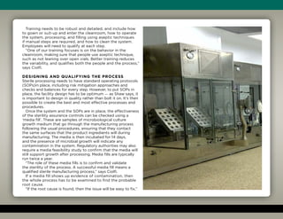 Training needs to be robust and detailed, and include how
to gown or suit-up and enter the cleanroom, how to operate
the system, processing, and filling using aseptic techniques
if manual steps are required, and how to clean the system.
Employees will need to qualify at each step.
“One of our training focuses is on the behavior in the
cleanroom, making sure that people use aseptic technique,
such as not leaning over open vials. Better training reduces
the variability, and qualifies both the people and the process,”
says Ciolfi.
Designing and qualifying the process
Sterile processing needs to have standard operating protocols
(SOPs)in place, including risk mitigation approaches and
checks and balances for every step. However, to put SOPs in
place, the facility design has to be optimum — as Shaw says, it
is important to design in quality rather than bolt it on. It’s then
possible to create the best and most effective processes and
procedures.
Once the system and the SOPs are in place, the effectiveness
of the sterility assurance controls can be checked using a
‘media fill’. These are samples of microbiological culture
growth medium that go through the manufacturing process
following the usual procedures, ensuring that they contact
the same surfaces that the product ingredients will during
manufacturing. The media is then incubated for 14 days,
and the presence of microbial growth will indicate any
contamination in the system. Regulatory authorities may also
require a media feasibility study to confirm that the media will
still support growth after processing. Media fills are typically
run twice a year.
“The role of these media fills is to confirm and validate
the sterility of the process. A successful media fill means a
qualified sterile manufacturing process,” says Ciolfi.
If a media fill shows up evidence of contamination, then
the whole process has to be examined to find the probable
root cause.
“If the root cause is found, then the issue will be easy to fix,”
 