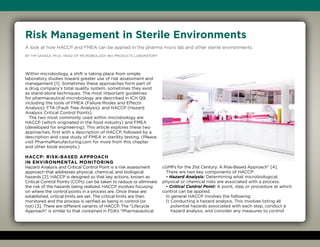 Headline
Deck
Byline
Body
Risk Management in Sterile Environments
A look at how HACCP and FMEA can be applied in the pharma micro lab and other sterile environments.
By Tim Sandle, Ph.D., Head of Microbiology, Bio Products Laboratory
Within microbiology, a shift is taking place from simple
laboratory studies toward greater use of risk assessment and
management [1]. Sometimes these approaches form part of
a drug company’s total quality system; sometimes they exist
as stand-alone techniques. The most important guidelines
for pharmaceutical microbiology are described in ICH Q9,
including the tools of FMEA (Failure Modes and Effects
Analysis); FTA (Fault Tree Analysis); and HACCP (Hazard
Analysis Critical Control Points).
The two most commonly used within microbiology are
HACCP (which originated in the food industry) and FMEA
(developed for engineering). This article explores these two
approaches, first with a description of HACCP, followed by a
description and case study of FMEA in sterility testing. (Please
visit PharmaManufacturing.com for more from this chapter
and other book excerpts.)
HACCP: Risk-Based Approach
in Environmental Monitoring
Hazard Analysis and Critical Control Point is a risk assessment
approach that addresses physical, chemical, and biological
hazards [2]. HACCP is designed so that key actions, known as
Critical Control Points (CCPs) can be taken to reduce or eliminate
the risk of the hazards being realized. HACCP involves focusing
on where the control points in a process are. Once these are
established, critical limits are set. The critical limits are then
monitored and the process is verified as being in control (or
not) [3]. There are different variants of HACCP. The “Lifecycle
Approach” is similar to that contained in FDA’s “Pharmaceutical
cGMPs for the 21st Century: A Risk-Based Approach” [4].
There are two key components of HACCP:
• Hazard Analysis: Determining what microbiological,
physical or chemical risks are associated with a process.
• Critical Control Point: A point, step or procedure at which
control can be applied.
In general HACCP involves the following:
1) Conducting a hazard analysis. This involves listing all
potential hazards associated with each step, conduct a
hazard analysis, and consider any measures to control
 