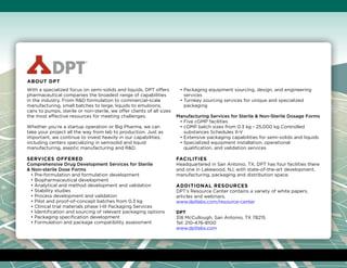With a specialized focus on semi-solids and liquids, DPT offers
pharmaceutical companies the broadest range of capabilities
in the industry. From RD formulation to commercial-scale
manufacturing, small batches to large, liquids to emulsions,
cans to pumps, sterile or non-sterile, we offer clients of all sizes
the most effective resources for meeting challenges.
Whether you’re a startup operation or Big Pharma, we can
take your project all the way from lab to production. Just as
important, we continue to invest heavily in our capabilities,
including centers specializing in semisolid and liquid
manufacturing, aseptic manufacturing and RD.
Services Offered
Comprehensive Drug Development Services for Sterile
 Non-sterile Dose Forms
• Pre-formulation and formulation development
• Biopharmaceutical development
• Analytical and method development and validation
• Stability studies
• Process development and validation
• Pilot and proof-of-concept batches from 0.3 kg
• Clinical trial materials phase I-III Packaging Services
• Identification and sourcing of relevant packaging options
• Packaging specification development
• Formulation and package compatibility assessment
• Packaging equipment sourcing, design, and engineering
services
• Turnkey sourcing services for unique and specialized
packaging
Manufacturing Services for Sterile  Non-Sterile Dosage Forms
• Five cGMP facilities
• cGMP batch sizes from 0.3 kg - 25,000 kg Controlled
substances Schedules II-V
• Extensive packaging capabilities for semi-solids and liquids
• Specialized equipment installation, operational
qualification, and validation services
Facilities
Headquartered in San Antonio, TX, DPT has four facilities there
and one in Lakewood, NJ, with state-of-the-art development,
manufacturing, packaging and distribution space.
Additional Resources
DPT’s Resource Center contains a variety of white papers,
articles and webinars.
www.dptlabs.com/resource-center
DPT
318 McCullough, San Antonio, TX 78215
Tel: 210-476-8100
www.dptlabs.com
About DPT
 