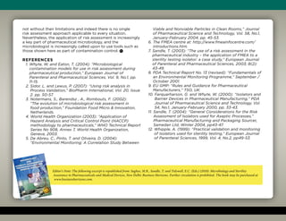 not without their limitations and indeed there is no single
risk assessment approach applicable to every situation.
Nevertheless, the application of risk assessment is increasingly
a key part of pharmaceutical microbiology, and the
microbiologist is increasingly called upon to use tools such as
those shown here as part of contamination control.
References
1. Whyte, W. and Eaton, T. (2004): “Microbiological
contamination models for use in risk assessment during
pharmaceutical production,” European Journal of
Parenteral and Pharmaceutical Sciences, Vol. 9, No.1, pp.
11-15.
2. Sidor, L. and Lewus, P. (2007): “Using risk analysis in
Process Validation,” BioPharm International, Vol. 20, Issue
2. pp. 50-57.
3. Notermans, S., Barendsz , A., Rombouts, F. (2002):
“The evolution of microbiological risk assessment in
food production,” Foundation Food Micro  Innovation,
Netherlands.
4. World Health Organization (2003): “Application of
Hazard Analysis and Critical Control Point (HACCP)
methodology to pharmaceuticals,” WHO Technical Report
Series No 908, Annex 7, World Health Organization,
Geneva, 2003.
5. De Abreu, C., Pinto, T. and Oliveira, D. (2004):
“Environmental Monitoring: A Correlation Study Between
Viable and Nonviable Particles in Clean Rooms,” Journal
of Pharmaceutical Science and Technology, Vol. 58, No.1,
January-February 2004, pp. 45-53.
6. The FMEA centre at: http://www.fmeainfocentre.com/
introductions.htm.
7. Sandle, T. (2003): “The use of a risk assessment in the
pharmaceutical industry – the application of FMEA to a
sterility testing isolator: a case study,” European Journal
of Parenteral and Pharmaceutical Sciences, 2003; 8(2):
43-49.
8. PDA Technical Report No. 13 (revised): “Fundamentals of
an Environmental Monitoring Programme,” September /
October 2001.
9. EU GMP: “Rules and Guidance for Pharmaceutical
Manufacturers,” TSO, UK.
10. Farquarharson, G. and Whyte, W. (2000): “Isolators and
Barrier Devices in Pharmaceutical Manufacturing,” PDA
Journal of Pharmaceutical Science and Technology, Vol.
54, No.1, January-February 2000, pp. 33-43.
11. Sandle, T. (2004): “General Considerations for the Risk
Assessment of Isolators used for Aseptic Processes,”
Pharmaceutical Manufacturing and Packaging Sourcer,
Samedan Ltd, Winter 2004, pp43-47.
12. Whipple, A. (1999): “Practical validation and monitoring
of Isolators used for sterility testing,” European Journal
of Parenteral Sciences, 1999, Vol. 4, No.2, pp49-53.
Editor’s Note: The following excerpt is republished from: Saghee, M.R., Sandle, T. and Tidswell, E.C. (Eds.) (2010): Microbiology and Sterility
Assurance in Pharmaceuticals and Medical Devices, New Delhi: Business Horizons. Further circulation is prohibited. The book may be purchased at
www.businesshorizons.com.
 