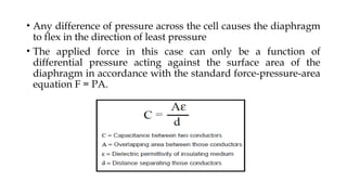 • Any difference of pressure across the cell causes the diaphragm
to flex in the direction of least pressure
• The applied force in this case can only be a function of
differential pressure acting against the surface area of the
diaphragm in accordance with the standard force-pressure-area
equation F = PA.
 