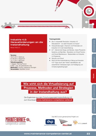 23
Lehrgänge&StudienInfos&KontaktZusatzkompetenzenTechnikManagementInstandhaltungstage
www.maintenance-competence-center.at
dankl+partner consulting gmbh
Trainingsinhalte
¡¡ Die 4. Industrielle Revolution: Industrie 4.0
Statusbericht - wo steht Industrie 4.0 heute?
¡¡ Herausforderungen, Chancen und Potenziale von
Industrie 4.0 in der Instandhaltung
¡¡ IoT - Internet der Dinge und Dienste, Cyber-Physische
Systeme und Big Data - Bausteine von Smart Factory
und Smart Maintenance - Bestandteile von Industrie
4.0-Systemen
¡¡ Security und Cloud
¡¡ Wie fit ist Ihre Instandhaltung in Bezug auf Industrie
4.0? Tipps durch den Trainer: Identifikation der
wesentlichen Verbesserungen und Festlegung von
Umsetzungsbedingungen
Industrie 4.0:
Herausforderungen an die
Instandhaltung
Modul TA02-21
Termine:
19.01.2017, Salzburg
07.06.2017, Klagenfurt
15.11.2017, München
Teilnahmegebühr:
1-tägiges Training/Person:
€ 690,- zzgl. der gesetzlichen USt.
Methoden: Vortrag, praktische Übungen
Veranstalter: Messfeld GmbH
Wie wirkt sich die Virtualisierung auf
Prozesse, Methoden und Strategien
in der Instandhaltung aus?
Die Ergebnisse aus dem Forschungsprojekt Instandhaltung 4.0
zum Download: www.maintenance-competence-center.at
Das MCC ist ein gemeinsames Projekt von:
Lehrgänge&StudienInfos&KontaktZusatzkompetenzenTechnikManagementInstandhaltungstage
 