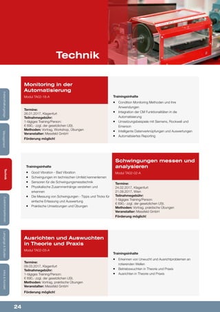 24
Lehrgänge&StudienInfos&KontaktZusatzkompetenzenTechnik
ManagementInstandhaltungstage
Technik
Trainingsinhalte
¡¡ Good Vibration - Bad Vibration
¡¡ Schwingungen im technischen Umfeld kennenlernen
¡¡ Sensoren für die Schwingungsmesstechnik
¡¡ Physikalische Zusammenhänge verstehen und
erkennen
¡¡ Die Messung von Schwingungen - Tipps und Tricks für
einfache Erfassung und Auswertung
¡¡ Praktische Umsetzungen und Übungen
Schwingungen messen und
analysieren
Modul TA02-02-A
Termine:
24.02.2017, Klagenfurt
21.09.2017, Wien
Teilnahmegebühr:
1-tägiges Training/Person:
€ 690,- zzgl. der gesetzlichen USt.
Methoden: Vortrag, praktische Übungen
Veranstalter: Messfeld GmbH
Förderung möglich!
Trainingsinhalte
¡¡ Condition Monitoring Methoden und ihre
Anwendungen
¡¡ Integration der CM Funktionalitäten in die
Automatisierung
¡¡ Umsetzungsbeispiele mit Siemens, Rockwell und
Emerson
¡¡ Intelligente Datenverknüpfungen und Auswertungen
¡¡ Automatisiertes Reporting
Monitoring in der
Automatisierung
Modul TA02-18-A
Termine:
26.01.2017, Klagenfurt
Teilnahmegebühr:
1-tägiges Training/Person:
€ 690,- zzgl. der gesetzlichen USt.
Methoden: Vortrag, Workshop, Übungen
Veranstalter: Messfeld GmbH
Förderung möglich!
Trainingsinhalte
¡¡ Erkennen von Unwucht und Ausrichtproblemen an
rotierenden Wellen
¡¡ Betriebswuchten in Theorie und Praxis
¡¡ Ausrichten in Theorie und Praxis
Ausrichten und Auswuchten
in Theorie und Praxis
Modul TA02-03-A
Termine:
09.03.2017, Klagenfurt
Teilnahmegebühr:
1-tägiges Training/Person:
€ 690,- zzgl. der gesetzlichen USt.
Methoden: Vortrag, praktische Übungen
Veranstalter: Messfeld GmbH
Förderung möglich!
 