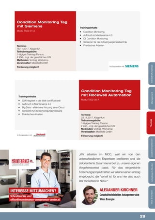 29
Lehrgänge&StudienInfos&KontaktZusatzkompetenzenTechnikManagementInstandhaltungstage
Trainingsinhalte
¡¡ CM integriert in der Welt von Rockwell
¡¡ Aufbruch in Maintenance 4.0
¡¡ Big Data - effektivere Nutzung einer Cloud
¡¡ Sensoren für die Schwingungsmessung
¡¡ Praktisches Arbeiten
Condition Monitoring Tag
mit Rockwell Automation
Modul TA02-30-A
Termine:
23.11.2017, Klagenfurt
Teilnahmegebühr:
1-tägiges Training /Person:
€ 450,- zzgl. der gesetzlichen USt
Methoden: Vortrag, Workshop
Veranstalter: Messfeld GmbH
Förderung möglich!In Kooperation mit:
Trainingsinhalte
¡¡ Condition Monitoring
¡¡ Aufbruch in Maintenance 4.0
¡¡ Oil Condition Monitoring
¡¡ Sensoren für die Schwingungsmesstechnik
¡¡ Praktisches Arbeiten
Condition Monitoring Tag
mit Siemens
Modul TA02-31-A
Termine:
16.11.2017, Klagenfurt
Teilnahmegebühr:
1-tägiges Training /Person:
€ 450,- zzgl. der gesetzlichen USt
Methoden: Vortrag, Workshop
Veranstalter: Messfeld GmbH
Förderung möglich! In Kooperation mit:
Alexander Kirchner
Geschäftsfeldleiter Anlagenservice
Wien Energie
„Wir arbeiten im MCC, weil wir von den
unterschiedlichen Expertisen profitieren und die
zielorientierte Zusammenarbeit zu unserer eigenen
Vorgehensweise passt. Für das eingereichte
Forschungsprojekt hätten wir alleine keinen Antrag
eingebracht, der Vorteil ist für uns hier also auch
klar monetärerer Natur.“
Interesse mitzumachen?
Schreiben Sie uns!
office@maintenance-competence-center.at
Lehrgänge&StudienInfos&KontaktZusatzkompetenzenTechnikManagementInstandhaltungstage
 
