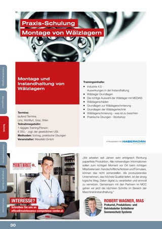30
Lehrgänge&StudienInfos&KontaktZusatzkompetenzenTechnik
ManagementInstandhaltungstage
Trainingsinhalte:
¡¡ Industrie 4.0 -
Auswirkungen in der Instandhaltung
¡¡ Wälzlager Grundlagen
¡¡ Die richtige Auswahl der Wälzlager mit MEDIAS
¡¡ Wälzlagerschäden
¡¡ Grundlagen zur Wälzlagerschmierung
¡¡ Grundlagen der Wälzlagertechnik
¡¡ Wälzlagerschmierung - was ist zu beachten
¡¡ Praktische Übungen - Workshop
Montage und
Instandhaltung von
Wälzlagern
Termine:
laufend Termine,
Linz, Wohlfurt, Graz, Wien
Teilnahmegebühr:
1-tägiges Training/Person:
€ 350,- zzgl. der gesetzlichen USt.
Methoden: Vortrag, praktische Übungen
Veranstalter: Messfeld GmbH
in Kooperation mit:
Praxis-Schulung
Montage von Wälzlagern
Robert Wagner, MAS
Prokurist, Produktions- und
Betriebsleiter Schlotterer
Sonnenschutz Systeme
„Wir arbeiten seit Jahren sehr erfolgreich Richtung
papierfreie Produktion. Alle notwendigen Informationen
sollen zum richtigen Moment vor Ort beim richtigen
Mitarbeitersein.HandschriftlicheNotizenundFormulare,
können das nicht sicherstellen. Als produzierendes
Unternehmen, das höchste Qualität liefert, ist der einzig
logische Weg, Daten digital zu verarbeiten und sinnvoll
zu vernetzen. Gemeinsam mit den Partnern im MCC
gehen wir jetzt die nächsten Schritte im Bereich der
Maschineninstandhaltung.“
InteressE?
Schreiben Sie uns an
office@maintenance-competence-center.at
Lehrgänge&StudienInfos&KontaktZusatzkompetenzenTechnik
ManagementInstandhaltungstage
 