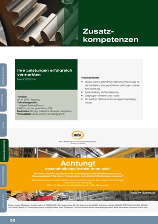 32
Lehrgänge&StudienInfos&Kontakt
Zusatzkompetenzen
Technik
Management
Instandhaltungstage
Zusatz-
kompetenzen
Trainingsinhalte
¡¡ Dieses Training liefert Ihnen Marketing-Werkzeuge für
die Darstellung Ihrer 	persönlichen Leistungen und die
Ihrer Abteilung.
¡¡ Instandhaltung als Dienstleistung
¡¡ Zielgruppen erkennen und nutzen
¡¡ Ein Ausflug: Plattformen für die eigene Darstellung
nutzen
Ihre Leistungen erfolgreich
vermarkten
Modul TA03-05-A
Termine:
07.11.2017, Salzburg
Teilnahmegebühr:
1-tägiges Training/Person:
€ 690,- zzgl. der gesetzlichen USt.
Methoden: Vortrag, praktische Übungen, Workshop
Veranstalter: dankl+partner consulting gmbh
MFA – Maintenance and Facility Management
Society of Austria
www.mf-austria.at
Achtung!
Instandhaltungs-Insider unter sich!
Sie suchen Praktiker aus den Bereichen Instandhaltung und Facility Management zum
Wissensaustausch? Sie sind an Praxisprojekten und aktuellen Entwicklungen interessiert?
Dann schauen Sie auf unserer Website www.mf-austria.at oder auf einer unserer Veranstaltungen
vorbei! Wir freuen uns auf Sie!
MFA – Ihr Netzwerk für Instandhaltung und Facility Management
Einige unserer Mitglieder: Andritz Hydro, D. SWAROVSKI KG, delfortgroup AG, GE Jenbacher GmbH OG, Haberkorn GmbH, MAGNA STEYR AG & Co KG, NEMAK
Linz GmbH, Mayer & Co Beschläge GmbH, Sandoz GmbH, Shire Österreich, TAKEDA Austria GmbH, Wien Energie GmbH, W&H Dentalwerk Bürmoos GmbH uvm.
Lehrgänge&StudienInfos&Kontakt
Zusatzkompetenzen
Technik
Management
Instandhaltungstage
 