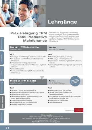 34
Lehrgänge&Studien
Infos&KontaktZusatzkompetenzenTechnikManagementInstandhaltungstage
Tag 1:
¡¡ Grundlagen und Einführung in das Thema Lean und TPM
¡¡ Die Säulen des Lean Total Productive (Managements)
Maintenance
¡¡ Arten der Verschwendung und passende
Analysetechniken: Die Null Fehler Philosophie - Jagd nach
Verlusten
¡¡ Ziele und Kennzahlen
¡¡ Kontinuierliche Verbesserung (KVP) und systematische
Problemlösung
Tag 3:
¡¡ Sicherheit, Ordnung und Sauberkeit & 5A
¡¡ Systematische Problemlösung Teil 2 (Improve, Control)
¡¡ (teil) autonome Instandhaltung
¡¡ Geplante Instandhaltung, Arbeitsvorbereitung in der
Praxis, Nebenzeitenreduzierung
¡¡ Zustandsorientierte Instandhaltung
¡¡ Ersatzteilwirtschaft und EDV-Unterstützung
¡¡ Exkursion: Besichtigung Gastwerk
Tag 2:
¡¡ Moderation, Teamarbeit und Führung
¡¡ SMED Analyse - Rüstzeitoptimierung
¡¡ Systematische Problemlösung Teil 1 (Define, Measure,
Analyse)
¡¡ Ziel Ende Tag 2: Verbesserungsprojekt abgrenzen und
definieren
Tag 4:
¡¡ Einführungskonzepte TPM und Lean
¡¡ Aktuelle Trends bei IH-Strategien und
Organisationsansätzen
¡¡ Erfolgsfaktoren & Lessons Learned bei Einführungen
und Anwendung von Lean TPM
¡¡ Präsentation der Praxisprojekte
¡¡ Abschlussgespräche
Modul 1: TPM-Moderator
Modul TA01-30a-A
Modul 2: TPM-Meister
Modul TA01-30b-A
Termine:
20.-21.09.2017, Salzburg
Termine:
18.-19.10.2017, Salzburg
Beschreibung: Anlagenproduktivität sys-
tematisch steigern. Verfügbarkeit erhöhen.
Anlagenkosten reduzieren. Holen Sie sich
praktische Tipps zur TPM-Einführung und
-Umsetzung!
Teilnahmegebühr:
TPM-Modul (2-tägig) € 1.190,- zzgl. der gesetzlichen USt.
TPM-Lehrgang (4 Tage inkl. Betriebsbesuch) € 2.380,- zzgl. der gesetzlichen USt.
MFA-Mitglieder erhalten 10 % Rabatt.
Veranstalter: dankl+partner consulting gmbh
Praxislehrgang TPM
Total Productive
Maintenance
Lehrgänge
In Kooperation mit:
Exkursion:
Besichtigung
Gastwerk
 