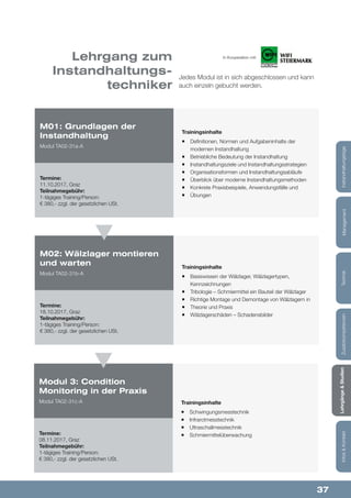 37
Lehrgänge&StudienInfos&KontaktZusatzkompetenzenTechnikManagementInstandhaltungstage
Lehrgang zum
Instandhaltungs-
techniker
Jedes Modul ist in sich abgeschlossen und kann
auch einzeln gebucht werden.
Trainingsinhalte
¡¡ Definitionen, Normen und Aufgabeninhalte der
modernen Instandhaltung
¡¡ Betriebliche Bedeutung der Instandhaltung
¡¡ Instandhaltungsziele und Instandhaltungsstrategien
¡¡ Organisationsformen und Instandhaltungsabläufe
¡¡ Überblick über moderne Instandhaltungsmethoden
¡¡ Konkrete Praxisbeispiele, Anwendungsfälle und
¡¡ Übungen
Trainingsinhalte
¡¡ Basiswissen der Wälzlager, Wälzlagertypen,
Kennzeichnungen
¡¡ Tribologie – Schmiermittel ein Bauteil der Wälzlager
¡¡ Richtige Montage und Demontage von Wälzlagern in
¡¡ Theorie und Praxis
¡¡ Wälzlagerschäden – Schadensbilder
M01: Grundlagen der
Instandhaltung
Modul TA02-31a-A
M02: Wälzlager montieren
und warten
Modul TA02-31b-A
Termine:
11.10.2017, Graz
Teilnahmegebühr:
1-tägiges Training/Person:
€ 380,- zzgl. der gesetzlichen USt.
Termine:
18.10.2017, Graz
Teilnahmegebühr:
1-tägiges Training/Person:
€ 380,- zzgl. der gesetzlichen USt.
Trainingsinhalte
¡¡ Schwingungsmesstechnik
¡¡ Infrarotmesstechnik
¡¡ Ultraschallmesstechnik
¡¡ Schmiermittelüberwachung
Modul 3: Condition
Monitoring in der Praxis
Modul TA02-31c-A
Termine:
08.11.2017, Graz
Teilnahmegebühr:
1-tägiges Training/Person:
€ 380,- zzgl. der gesetzlichen USt.
In Kooperation mit:
 