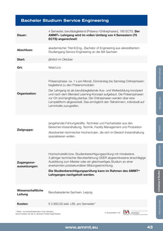 43www.ammt.eu
Lehrgänge&StudienInfos&KontaktZusatzkompetenzenTechnikManagementInstandhaltungstage
Dauer:
Organisation:
Zugangsvor-
aussetzungen:
Start:
Kosten:
Abschluss:
Wissenschaftliche
Leitung
Ort:
Zielgruppe:
Bachelor Studium Service Engineering
4 Semester, berufsbegleitend (Präsenz-/Onlinephasen), 180 ECTS. Der
AMMT+ Lehrgang wird im vollen Umfang von 4 Semestern (70
ECTS) angerechnet!
Präsenzphase: ca. 1 x pro Monat, Donnerstag bis Samstag Onlinephasen:
begleitend zu den Präsenzmodulen
Der Lehrgang ist als berufsbegleitende Aus- und Weiterbildung konzipiert
und nach dem Blended Learning-Konzept aufgebaut. Die Präsenzphasen
vor Ort sind langfristig planbar. Die Onlinephasen werden über eine
Lernplattform abgewickelt. Das ermöglicht den Teilnehmern, individuell auf
Lerninhalte zuzugreifen.
* Reise- und Aufenthaltskosten nicht inkludiert.
Gerne beraten wir Sie zu diversen Fördermöglichkeiten.
Hochschulreife bzw. Studienberechtigungsprüfung mit mindestens
3-jähriger technischer Berufserfahrung ODER abgeschlossene einschlägige
Ausbildung zum Meister oder ein gleichwertiges Studium an einer
anerkannten postsekundären Bildungseinrichtung.
Die Studienberechtigungsprüfung kann im Rahmen des AMMT+
Lehrganges nachgeholt werden.
jährlich im Oktober
€ 2.800,00 exkl. USt. pro Semester*
akademischer Titel B.Eng., Bachelor of Engineering aus akkreditiertem
Studiengang Service Engineering an der BA Sachsen
Berufsakademie Sachsen, Leipzig
Wels/Linz
(angehende) Führungskräfte, Techniker und Facharbeiter aus den
Bereichen Instandhaltung, Technik, Facility Management und Produktion
Absolventen technischer Hochschulen, die sich im Bereich Instandhaltung
spezialisieren wollen.
In Kooperation mit:
 