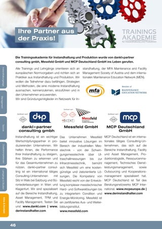 46
Lehrgänge&StudienInfos&KontaktZusatzkompetenzenTechnik
Management
Instandhaltungstage
dankl+partner
consulting gmbh
Instandhaltung ist ein wichtiger
Wertschöpfungspartner in pro-
duzierenden Unternehmen. Wir
helfen Ihnen, die Performance
Ihrer Instandhaltung zu steigern,
Ihre Stärken zu erkennen und
für das Gesamtunternehmen zu
nützen. dankl+partner consul-
ting ist ein international tätiges
Consulting-Unternehmen mit
Sitz in Wals bei Salzburg und Bü-
roniederlassungen in Wien und
Klagenfurt. Wir sind spezialisiert
auf die Bereiche Instandhaltung,
Asset Management, TPM und
Facility Management. Testen Sie
uns! www.dankl.com | www.
derinstandhalter.com
Messfeld GmbH
Das Unternehmen Messfeld
bietet innovative Lösungen im
Bereich der industriellen Mes-
stechnik - von der Schwin-
gungsmesstechnik über Ul-
traschallmessungen bis zur
Infrarotmesstechnik, bemüht
sich Messfeld um eine kosten-
günstige und zielorientierte Lö-
sungen. Die Kompetenz von
Messfeld reicht von der Entwick-
lung komplexer messtechnischer
Hard- und Softwarelösungen bis
zu integriertem Condition und
Energie-Monitoring. Messfeld ist
ein zertifiziertes Aus- und Weiter-
bildungsinstitut.
www.messfeld.com
MCP Deutschland
GmbH
MCP Deutschland ist ein interna-
tionales tätiges Consulting-Un-
ternehmen, das sich auf die
Bereiche Instandhaltung, Facility
und Asset Management, Pro-
duktionslogistik, Ressourcenma-
nagement, Technisches Dienst-
leistungsmanagement, sowie
Outsourcing und Kooperations-
management spezialisiert hat.
MCP Deutschland ist Teil des
Beratungsnetzwerks MCP Inter-
national. www.mcpeurope.de |
www.derinstandhalter.com
Alle Trainings und Lehrgänge orientieren sich an
europäischen Normvorgaben und richten sich an
Praktiker aus Instandhaltung und Produktion. Wir
wollen die Teilnehmer dazu befähigen, Strategien
und Methoden, die eine moderne Instandhaltung
ausmachen, kennenzulernen, einzuführen und in
den Unternehmen anzuwenden.
Wir sind Gründungsmitglieder im Netzwerk für In-
standhaltung, der MFA Maintenance and Facility
Management Society of Austria und dem interna-
tionalen Maintenance Education Network (MEN).
Die Trainingsakademie für Instandhaltung und Produktion wurde von dankl+partner
consulting gmbh, Messfeld GmbH und MCP Deutschland GmbH ins Leben gerufen.
Ihre Partner aus
der Praxis!
Zertifiziert nach
Zertifiziert nach Zertifiziert nach
 