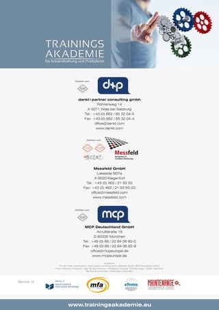 52 www.trainingsakademie.eu
dankl+partner consulting gmbh
Röhrenweg 14
A 5071 Wals bei Salzburg
Tel.: +43 (0) 662 / 85 32 04-0
Fax: +43 (0) 662 / 85 32 04-4
office@dankl.com
www.dankl.com
Messfeld GmbH
Lakeside B07a
A 9020 Klagenfurt
Tel.: +43 (0) 463 / 21 93 50
Fax: +43 (0) 463 / 21 93 50-20
office@messfeld.com
www.messfeld.com
Zertifiziert nach
Zertifiziert nach
Zertifiziert nach
MCP Deutschland GmbH
Arnulfstraße 19
D 80335 München
Tel.: +49 (0) 89 / 22 84 06 80-0
Fax: +49 (0) 89 / 22 84 06 80-9
office@mcpeurope.de
www.mcpeurope.de
Impressum:
Für den Inhalt verantwortlich: dankl+partner consulting gmbh, Messfeld GmbH, MCP Deutschland GmbH
Fotos: fotolia.de: christian42, vege, Monkey Business, michaeljung; Sonstige: Orhideal Image, / Grafik: Heike Korb
Alle Rechte vorbehalten. Änderungen vorbehalten
Member of:
 