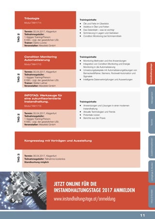 11
Lehrgänge&StudienInfos&KontaktZusatzkompetenzenTechnikManagementInstandhaltungstage
Trainingsinhalte
¡¡ Monitoring Methoden und ihre Anwendungen
¡¡ Integration von Condition Monitoring und Energie
Monitoring in die Automatisierung
¡¡ Umsetzungsbeispiele mit Automatisierungslösungen von
Bernecker&Rainer, Siemens, Rockwell Automation und
Sigmatek
¡¡ Intelligente Datenverknüpfungen und Auswertungen
Trainingsinhalte
¡¡ Anwendungen und Lösungen in einer modernen
Instandhaltung
¡¡ Aktuelle Technologien und Trends
¡¡ Potentiale nutzen
¡¡ Berichte aus der Praxis
Trainingsinhalte
¡¡ Öle und Fette im Überblick
¡¡ Additive in Ölen und Fetten
¡¡ Das Datenblatt – was ist wichtig!
¡¡ Schmierung in Lagern und Getrieben
¡¡ Condition Monitoring bei Schmiermitteln
Condition Monitoring
Automatisierung
Modul TAIH1715
INFOTAG: Werkzeuge für
eine zukunftsorientierte
Instandhaltung.
Modul TAIH1716
Kongresstag mit Vorträgen und Ausstellung
Tribologie
Modul TAIH1714
Termin: 05.04.2017, Klagenfurt
Teilnahmegebühr:
1-tägiges Training/Person:
€ 690,- zzgl. der gesetzlichen USt.
Trainer: Stefan Leitner
Veranstalter: Messfeld GmbH
Termin: 05.04.2017, Klagenfurt
Teilnahmegebühr:
1-tägiges Training/Person:
€ 690,- zzgl. der gesetzlichen USt.
Veranstalter: Messfeld GmbH
Termin: 06.04.2017, Klagenfurt
Teilnahmegebühr: Teilnahme kostenlos
Standbuchung möglich
Termin: 05.04.2017, Klagenfurt
Teilnahmegebühr:
1-tägiges Training/Person:
€ 690,- zzgl. der gesetzlichen USt.
Trainer: Darko Lovrec
Veranstalter: Messfeld GmbH
JETZT ONLINE FÜR DIE
INSTANDHALTUNGSTAGE 2017 ANMELDEN
www.instandhaltungstage.at/anmeldung
Lehrgänge&StudienInfos&KontaktZusatzkompetenzenTechnikManagementInstandhaltungstage
TAG2TAG2TAG3TAG2
 