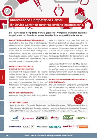 22
Lehrgänge&StudienInfos&KontaktZusatzkompetenzenTechnik
ManagementInstandhaltungstage
One-Stop-Shop für Instandhaltung
Als praktischer One-Stop-Shop für alle Fragen zur
Innovation und zur digitalen Transformation der In-
standhaltung ist das Maintenance Competence
Center (MCC) Ihre erste Anlaufstelle am Weg zur ex-
zellenten Instandhaltung 4.0. Organisatorische und
technologische Aspekte stehen ebenso im Fokus,
wie der Faktor Mensch und die veränderten Kompe-
tenzanforderungen in der vernetzten Fabrik.
Werkzeugkoffer für die
digitale Transformation
Gemeinsam mit Innovationsführern der Instand-
haltung arbeiten wir am ‚Werkzeugkoffer für die
digitale Transformation‘. Wo steht Ihre Organi-
sation? Wie können Innovationen und Veränderun-
gen helfen, Ihre strategischen Ziele zu erreichen?
Nützen sie die technischen und methodischen Werk-
zeuge auf Ihrem Weg zur ‚Instandhaltung 4.0‘!
Praxis trifft Forschung
Wir sind das Bindeglied zwischen Forschung auf der
einen und Praxis auf der anderen Seite. Viele Un-
ternehmen lassen sich die Lösung innovativer Fra-
gestellungen durch Forschungsprojekte und damit
verbundene Förderungen entgehen, weil sie den
Aufwand scheuen, entsprechende Anträge zu stel-
len, oder weil sie gar nicht wissen, wie welche Un-
terstützungsmöglichkeiten die österreichische und
europäische Förderlandschaft für sie bereit hält.
Als Kompetenzzentrum vereint das MCC die Kom-
petenzen von führenden wissenschaftlichen Einrich-
tungen, Technologie- und Service-Providern und Be-
ratungsunternehmen im Bereich der Instandhaltung
sowie von Industriebetrieben (Anwender, Nutzer).
Interessierte Unternehmen sind herz-
lich eingeladen!
Das MCC Maintenance Competence Center bemüht
sich um die Vernetzung und den Austausch zum
Thema Instandhaltung 4.0. Alle interessierten Un-
ternehmen sind herzlich eingeladen, sich ein Bild zu
machen!
www.maintenance-competence-center.at
Maintenance Competence Center
Ihr Service-Center für zukunftsorientierte Instandhaltung.
Das Maintenance Competence Center: gebündelte Kompetenz erfahrener Instandhal-
tungs-Praktiker und ExpertInnen aus den Bereichen Forschung und Industrial Internet.
Bereits mit dabei
Amer Sports, Atomic, Campus02, Duale Hochschule Baden Württemberg, GIS Systemtechnik, Ispro-
NG, LakeSide Labs, Software Competence Center Hagenberg, Schlotterer Sonnenschutz Systeme
, SIEMENS AG Österreich, Ing. Friedrich Szukitsch EDV-Dienstleistungen, Wien Energie AG, u. a.
Aktuelle
MCC-Projekte:
Seite 44!
 