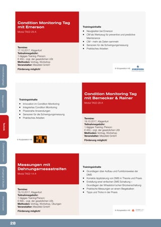 28
Lehrgänge&StudienInfos&KontaktZusatzkompetenzenTechnik
ManagementInstandhaltungstage
Trainingsinhalte
¡¡ Grundlagen über Aufbau und Funktionsweise der
DMS
¡¡ Korrekte Applizierung von DMS in Theorie und Praxis
¡¡ Erstellung einer einfachen DMS Schaltung –
Grundlagen der Wheatston`schen Brückenschaltung
¡¡ Praktische Messungen an einem Biegebalken
¡¡ Tipps und Tricks in der Praxis
Trainingsinhalte
¡¡ Neuigkeiten bei Emerson
¡¡ CM als Werkzeug für preventive und predictive
Maintenance
¡¡ CM - mehr als Daten sammeln
¡¡ Sensoren für die Schwingungsmessung
¡¡ Praktisches Arbeiten
Messungen mit
Dehnungsmessstreifen
Modul TA02-14-A
Condition Monitoring Tag
mit Emerson
Modul TA02-29-A
Termine:
19.10.2017, Klagenfurt
Teilnahmegebühr:
1-tägiges Training/Person:
€ 690,- zzgl. der gesetzlichen USt.
Methoden: Vortrag, Workshop, Übungen
Veranstalter: Messfeld GmbH
Förderung möglich!
Termine:
17.10.2017, Klagenfurt
Teilnahmegebühr:
1-tägiges Training /Person:
€ 450,- zzgl. der gesetzlichen USt
Methoden: Vortrag, Workshop
Veranstalter: Messfeld GmbH
Förderung möglich!
In Kooperation mit:
In Kooperation mit:
Trainingsinhalte
¡¡ Innovation im Condition Monitoring
¡¡ Integriertes Condition Monitoring
¡¡ Praxisnahe Anwendungen
¡¡ Sensoren für die Schwingungsmessung
¡¡ Praktisches Arbeiten
Condition Monitoring Tag
mit Bernecker & Rainer
Modul TA02-28-A
Termine:
19.10.2017, Klagenfurt
Teilnahmegebühr:
1-tägiges Training /Person:
€ 450,- zzgl. der gesetzlichen USt
Methoden: Vortrag, Workshop
Veranstalter: Messfeld GmbH
Förderung möglich!In Kooperation mit:
 