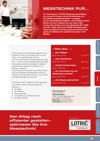 31
Lehrgänge&StudienInfos&KontaktZusatzkompetenzenTechnikManagementInstandhaltungstage
Da die Ansprüche an das Qualitätsmanagement in der
Produktion von Jahr zu Jahr steigen, teilen wir unser
Wissen und unsere Erfahrungen mit Ihnen.
In kurzen und dynamischen Ausbildungssessions „Alles
über …“ werden Ihnen von Spezialisten wertvolle Inhalte
nähergebracht, welche dazu beitragen Ihre täglichen
messtechnischen Aufgaben noch effektiver und
effizienter zu gestalten.
In den Trainings wird theoretisch und praktisch Wissen
über die ausgewählten Spezialgebiete vermittelt, die
Handhabung von Messmitteln optimiert und somit auch
zukünftige Messergebnisse verbessert.
Die Vorträge werden in englischer Sprache abgehalten
und umfassen folgende Themenschwerpunkte:
»Alles über...«
¡¡ das Wägen
¡¡ das Pipettieren
¡¡ Längenmessungen
¡¡ die Handhabung von Messinstrumenten
¡¡ die Messunsicherheit
» Alles über... «
... das Wägen
Modul TA02-23-SLO	 07.03.2017
... das Pipettieren
Modul TA02-24-SLO	 09.03.2017
... Längenmessungen
Modul TA02-25-SLO	 13.03.2017
... die Handhabung von
Messinstrumenten
Modul TA02-26-SLO	 15.03.2017
... die Messunsicherheit
Modul TA02-27-SLO	 21.03.2017
Veranstaltungsort:
Selca, Slowenien
Teilnahmegebühr:
€ 690,- zzgl. der gesetzlichen USt.
inkl. Busfahrt von Österreich
Methoden: Vortrag, Workshop
Veranstalter: Messfeld GmbH
Im Unternehmen LOTRIČ Metrology beschäftigen
wir uns seit 25 Jahren mit der Entwicklung und
Durchführung messtechnischer Lösungen.
Unsere akkreditierten Kalibrier- und Prüflaboratorien
blicken auf eine Tradition bis zum Jahre 1923
zurück. Wir arbeiten nach den Standards ISO 17025
und ISO 17020, sowie dem EFQM Qualitätsmodell.
Unsere Zertifikate sind international anerkannt und
gelten als Maßstab für Qualität bei Kunden in 36
Staaten.
MESSTECHNIK PUR...
Den Alltag noch
effizienter gestalten -
optimieren Sie Ihre
Messtechnik!
In Kooperation mit:
Lehrgänge&StudienInfos&KontaktZusatzkompetenzenTechnikManagementInstandhaltungstage
 