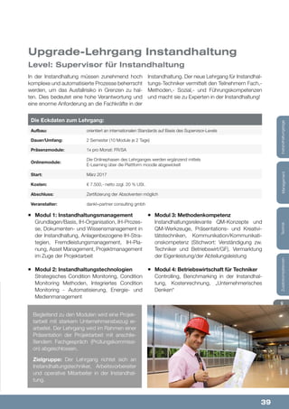 39
Lehrgänge&StudienInfos&KontaktZusatzkompetenzenTechnikManagementInstandhaltungstageLehrgänge&StudienInfos&KontaktZusatzkompetenzenTechnikManagementInstandhaltungstage
Aufbau:
Start:
Abschluss:
Präsenzmodule:
Dauer/Umfang:
Onlinemodule:
Kosten:
Veranstalter:
Die Eckdaten zum Lehrgang:
orientiert an internationalen Standards auf Basis des Supervisor-Levels
März 2017
Zertifizierung der Absolventen möglich
1x pro Monat: FR/SA
2 Semester (10 Module je 2 Tage)
Die Onlinephasen des Lehrganges werden ergänzend mittels
E-Learning über die Plattform moodle abgewickelt
€ 7.500,- netto zzgl. 20 % USt.
dankl+partner consulting gmbh
¡¡ Modul 1: Instandhaltungsmanagement
Grundlagen/Basis, IH-Organisation, IH-Prozes-
se, Dokumenten- und Wissensmanagement in
der Instandhaltung, Anlagenbezogene IH-Stra-
tegien, Fremdleistungsmanagement, IH-Pla-
nung, Asset Management, Projektmanagement
im Zuge der Projektarbeit
¡¡ Modul 2: Instandhaltungstechnologien
Strategisches Condition Monitoring, Condition
Monitoring Methoden, Integriertes Condition
Monitoring - Automatisierung, Energie- und
Medienmanagement
In der Instandhaltung müssen zunehmend hoch
komplexe und automatisierte Prozesse beherrscht
werden, um das Ausfallrisiko in Grenzen zu hal-
ten. Dies bedeutet eine hohe Verantwortung und
eine enorme Anforderung an die Fachkräfte in der
Instandhaltung. Der neue Lehrgang für Instandhal-
tungs-Techniker vermittelt den Teilnehmern Fach,-
Methoden,- Sozial,- und Führungskompetenzen
und macht sie zu Experten in der Instandhaltung!
Begleitend zu den Modulen wird eine Projek-
tarbeit mit starkem Unternehmensbezug er-
arbeitet. Der Lehrgang wird im Rahmen einer
Präsentation der Projektarbeit mit anschlie-
ßendem Fachgespräch (Prüfungskommissi-
on) abgeschlossen.
Zielgruppe: Der Lehrgang richtet sich an
Instandhaltungstechniker, Arbeitsvorbereiter
und operative Mitarbeiter in der Instandhal-
tung.
Level: Supervisor für Instandhaltung
Upgrade-Lehrgang Instandhaltung
¡¡ Modul 3: Methodenkompetenz
Instandhaltungsrelevante QM-Konzepte und
QM-Werkzeuge, Präsentations- und Kreativi-
tätstechniken, Kommunikation/Kommunikati-
onskompetenz (Stichwort: Verständigung zw.
Techniker und Betriebswirt/GF), Vermarktung
der Eigenleistung/der Abteilungsleistung
¡¡ Modul 4: Betriebswirtschaft für Techniker
Controlling, Benchmarking in der Instandhal-
tung, Kostenrechnung, „Unternehmerisches
Denken“
 