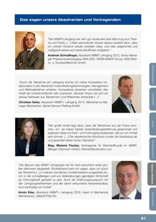 41
Lehrgänge&StudienInfos&KontaktZusatzkompetenzenTechnikManagementInstandhaltungstage
“Der AMMT-Lehrgang war sehr gut strukturiert eine Mischung aus Theo-
rie und Praxis, […] Mein persönlicher Nutzen daraus besteht darin, dass
ich meinen Horizont wieder erweitert habe, und dies zielgerichtet und
maßgeschneidert auf meine beruflichen Aufgaben.”
Andreas Schnallinger, Absolvent AMMT Lehrgang 2012, Senior Mana-
ger Präzisionswerkzeugbau BRA-EB3, DRÄXLMAIER Group, EKB Elekt-
ro- u. Kunststofftechnik GmbH
“Durch die Teilnahme am Lehrgang konnte ich meine Kompetenz ins-
besondere in den Bereichen Instandhaltungstechnologien, Management
und Methodenlehren erhöhen. Kompetente Dozenten vermittelten den
Inhalt der Unterrichtsfächer sehr praxisnah. Darüber hinaus hat sich ein
aktives Netzwerk aus Teilnehmern und Referenten entwickelt […]”
Christian Geier, Absolvent AMMT+ Lehrgang 2014, Maintenance Ma-
nager Mechanical, Valmet Service Plattling GmbH
“Der Besuch des AMMT Lehrganges hat für mich persönlich einen gro-
ßen Mehrwert dargestellt. Rückblickend kann ich sagen, dass ich durch
die Teilnahme [...] in meinem beruflichen Umfeld bestens ausgebildet bin.
Um in der schnelllebigen und von Veränderungen geprägten Wirtschaft
als Führungskraft gerüstet zu sein. Auch der Erfahrungsaustausch mit
den Lehrgangsteilnehmern und der damit verbundene Netzwerkaufbau
sind nachhaltig von Vorteil.”
Armin Eder, Absolvent AMMT+ Lehrgang 2016, Head of Mechanical
Maintenance, Zellstoff Pöls AG
“Der große Vorteil liegt darin, dass die Teilnehmer aus der Praxis kom-
men, d.h. sie haben bereits Instandhaltungserfahrung gesammelt und
ergänzen diese mit Fach- und Führungskompetenzen, die nur von Vorteil
sein können. [...] Der akademische Abschluss rundet die Ausbildung ab
und garantiert deren hohen Standard.”
Mag. Melanie Fischer, Vortragende für Werkstoffkunde im AMMT,
Bilfnger Chemserv GmbH, Werkstoffprüfinstitut Linz
Das sagen unsere Absolventen und Vortragenden:
 