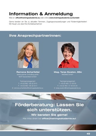 49
Information & Anmeldung
Ramona Scharfetter
dankl+partner consulting gmbh
MCP Deutschland GmbH
Trainingsmanagement
T: +43 (0) 662 / 85 32 04-0
F: +43 (0) 662 / 85 32 04-4
E: ramona.scharfetter@trainingsakademie.eu
Mag. Tanja Swaton, BSc
Messfeld GmbH
Trainingsmanagement
T: +43 (0) 463 / 21 93 50
F: +43 (0) 463 / 21 93 50-20
E: tanja.swaton@trainingsakademie.eu
Ihre Ansprechpartnerinnen:
Gerne beraten wir Sie zu aktuellen Terminen, Zugangsvoraussetzungen und Fördermöglichkeiten!
Wir freuen uns über Ihre Kontaktaufnahme!
Mail an: office@trainingsakademie.eu oder online www.trainingsakademie.eu/kontakt
Förderberatung: Lassen Sie
sich unterstützen.
Wir beraten Sie gerne!
Alle Infos direkt bei office@trainingsakademie.eu!
 