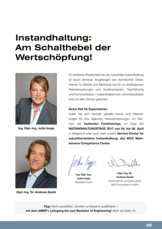 05
Instandhaltung:
Am Schalthebel der
Wertschöpfung!
Ein breiteres Wissensfeld als die industrielle Instandhaltung
ist kaum denkbar. Angefangen von technischen Detail-
themen in Elektrik und Mechanik bis hin zu strategischen
Risikobewertungen und Kostenanalysen, Teamführung
und Kommunikation – Instandhalterinnen und Instandhalter
sind mit allen Sinnen gefordert.
Keine Zeit für Experimente.
Holen Sie sich deshalb geballte Inputs und Hilfestel-
lungen für Ihre täglichen Herausforderungen. Im Rah-
men der laufenden Fachtrainings, im Zuge der
INSTANDHALTUNGSTAGE 2017 von 04. bis 06. April
in Klagenfurt oder auch über unsere Service-Center für
zukunftsorientiere Instandhaltung, das MCC Main-
tenance Competence Center.
Tipp: Nicht auswählen, sondern umfassend qualifizieren –
mit dem AMMT+ Lehrgang bis zum Bachelor of Engineering! Mehr auf Seite 43.
Ing. Dipl.-Ing.
Jutta Isopp
Messfeld GmbH
Dipl.-Ing. Dr.
Andreas Dankl
dankl+partner consulting gmbh
MCP Deutschland GmbH
Dipl.-Ing. Dr. Andreas Dankl
Ing. Dipl.-Ing. Jutta Isopp
 