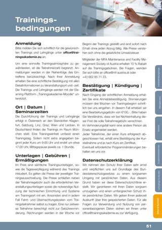 51
Lehrgänge&StudienInfos&KontaktZusatzkompetenzenTechnik
Management
Instandhaltungstage
Trainings-
bedingungen
Anmeldung
Bitte melden Sie sich schriftlich für die gewünsch-
ten Trainings und Lehrgänge unter office@trai-
ningsakademie.eu an.
Um eine sinnvolle Trainingsatmosphäre zu ge-
währleisten, ist die Teilnehmerzahl begrenzt. An-
meldungen werden in der Reihenfolge des Ein-
treffens berücksichtigt. Nach Ihrer Anmeldung
erhalten Sie eine schriftliche Bestätigung mit allen
Detailinformationen zu Veranstaltungsort und -zeit.
Die Trainings und Lehrgänge werden mit der Ele-
arning-Plattform „Trainingsakademie-Moodle“ un-
terstützt.
Ort | Datum |
Seminarzeiten
Die Durchführung der Trainings und Lehrgänge
erfolgt in Österreich an den Standorten Klagen-
furt, Salzburg, Linz, Graz, Wien und Leoben. In
Deutschland finden die Trainings im Raum Mün-
chen statt. Eine Trainingseinheit umfasst einen
Trainingstag. Sofern nicht extra angegeben be-
ginnt jeder Kurs um 9:00 Uhr und endet um etwa
17:00 Uhr, Mittagspause jeweils ca. 1 Stunde.
Unterlagen | Gebühren |
Ermäßigungen
Im Preis sind sämtliche Trainingsunterlagen, so-
wie die Tagesverpflegung während des Trainings
inkludiert. Es gelten die Preise der jeweiligen Trai-
ningsausschreibung. Die Preise schließen neben
der Teilnahmegebühr auch die erforderlichen Ver-
anstaltungsunterlagen sowie die notwendige Nut-
zung der technischen Einrichtung und Systeme
am Trainingsort mit ein. Ansonsten sind in jedem
Fall Fahrt- und Übernachtungskosten vom Trai-
ningsteilnehmer selbst zu tragen. Eine nur zeitwei-
se Teilnahme berechtigt nicht zur Gebührenmin-
derung. Rechnungen werden in der Woche vor
Beginn der Trainings gestellt und sind sofort nach
Erhalt ohne jeden Abzug fällig. Alle Preise verste-
hen sich ohne die gesetzliche Umsatzsteuer.
Mitglieder der MFA Maintenance and Facility Ma-
nagement Society of Austria erhalten 10 % Rabatt
auf die Trainingsgebühren. Bei Fragen, wenden
Sie sich bitte an office@mf-austria.at oder
+43 662 85 71 23.
Bestätigung | Kündigung |
Zertifikate
Nach Eingang der schriftlichen Anmeldung erhal-
ten Sie eine Anmeldebestätigung. Stornierungen
müssen drei Wochen vor Trainingsbeginn schrift-
lich bei uns eingehen. In diesem Fall erheben wir
eine Bearbeitungsgebühr von €100,-. Bitte haben
Sie Verständnis, dass wir bei Nichteinhaltung die-
ser Frist die volle Teilnahmegebühr verrechnen.
Im Verhinderungsfall kann eine andere Person als
Ersatz angemeldet werden.
Jeder Teilnehmer, der einen Kurs erfolgreich ab-
geschlossen hat, erhält eine Bestätigung der Kur-
steilnahme und je nach Kurs ein Zertifikat.
Eventuell erforderliche Programmänderungen be-
halten wir uns vor.
Datenschutzerklärung
Wir nehmen den Schutz Ihrer Daten sehr ernst
und verpflichten uns auf Grundlage des Bun-
desdatenschutzgesetzes zu einem sorgsamen
Umgang mit persönlichen Daten. Aus diesem
Grund haben wir diese Datenschutzrichtlinie er-
stellt. Wir garantieren mit Ihren Daten sorgsam
umzugehen und einen umfangreichen Schutz ih-
rer persönlichen Daten. Wir geben Ihnen jederzeit
Auskunft über Ihre gespeicherten Daten. Für alle
Fragen zur Verwendung und Nutzung von per-
sonenbezogenen Daten stehen wir Ihnen unter
office@trainingsakademie.eu zur Verfügung.
 