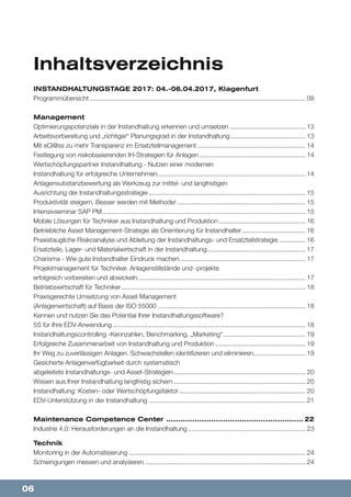 06
Inhaltsverzeichnis
INSTANDHALTUNGSTAGE 2017: 04.-06.04.2017, Klagenfurt
Programmübersicht......................................................................................................................... 08
Management
Optimierungspotenziale in der Instandhaltung erkennen und umsetzen........................................... 13
Arbeitsvorbereitung und „richtiger“ Planungsgrad in der Instandhaltung........................................... 13
Mit eCl@ss zu mehr Transparenz im Ersatzteilmanagement............................................................. 14
Festlegung von risikobasierenden IH-Strategien für Anlagen............................................................ 14
Wertschöpfungspartner Instandhaltung - Nutzen einer modernen
Instandhaltung für erfolgreiche Unternehmen................................................................................... 14
Anlagensubstanzbewertung als Werkzeug zur mittel- und langfristigen
Ausrichtung der Instandhaltungsstrategie........................................................................................ 15
Produktivität steigern. Besser werden mit Methode!........................................................................ 15
Intensivseminar SAP PM.................................................................................................................. 15
Mobile Lösungen für Techniker aus Instandhaltung und Produktion................................................. 16
Betriebliche Asset Management-Strategie als Orientierung für Instandhalter.................................... 16
Praxistaugliche Risikoanalyse und Ableitung der Instandhaltungs- und Ersatzteilstrategie................ 16
Ersatzteile, Lager- und Materialwirtschaft in der Instandhaltung....................................................... 17
Charisma - Wie gute Instandhalter Eindruck machen....................................................................... 17
Projektmanagement für Techniker. Anlagenstillstände und -projekte
erfolgreich vorbereiten und abwickeln.............................................................................................. 17
Betriebswirtschaft für Techniker....................................................................................................... 18
Praxisgerechte Umsetzung von Asset Management
(Anlagenwirtschaft) auf Basis der ISO 55000................................................................................... 18
Kennen und nutzen Sie das Potential Ihrer Instandhaltungssoftware?
5S für Ihre EDV-Anwendung............................................................................................................ 18
Instandhaltungscontrolling -Kennzahlen, Benchmarking, „Marketing“.............................................. 19
Erfolgreiche Zusammenarbeit von Instandhaltung und Produktion................................................... 19
Ihr Weg zu zuverlässigen Anlagen. Schwachstellen identifizieren und eliminieren.............................. 19
Gesicherte Anlagenverfügbarkeit durch systematisch
abgeleitete Instandhaltungs- und Asset-Strategien.......................................................................... 20
Wissen aus Ihrer Instandhaltung langfristig sichern.......................................................................... 20
Instandhaltung: Kosten- oder Wertschöpfungsfaktor....................................................................... 20
EDV-Unterstützung in der Instandhaltung........................................................................................ 21
Maintenance Competence Center ........................................................... 22
Industrie 4.0: Herausforderungen an die Instandhaltung.................................................................. 23
Technik
Monitoring in der Automatisierung................................................................................................... 24
Schwingungen messen und analysieren.......................................................................................... 24
 